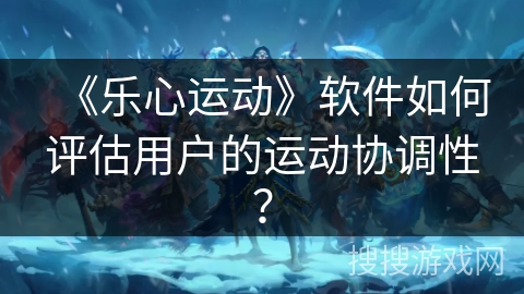 《乐心运动》软件如何评估用户的运动协调性？