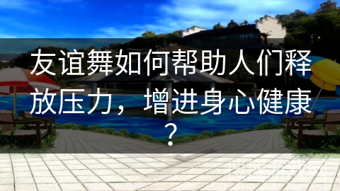 友谊舞如何帮助人们释放压力，增进身心健康？