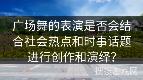 广场舞的表演是否会结合社会热点和时事话题进行创作和演绎？