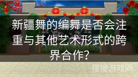 新疆舞的编舞是否会注重与其他艺术形式的跨界合作？