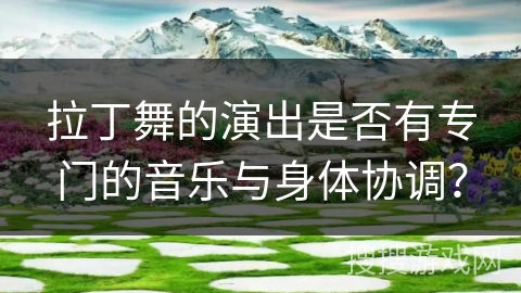 拉丁舞的演出是否有专门的音乐与身体协调？