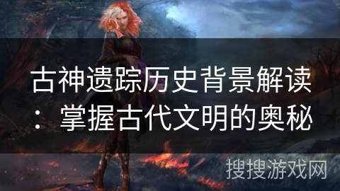 古神遗踪历史背景解读：掌握古代文明的奥秘