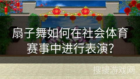 扇子舞如何在社会体育赛事中进行表演？