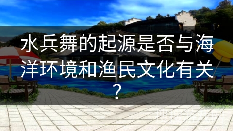 水兵舞的起源是否与海洋环境和渔民文化有关？