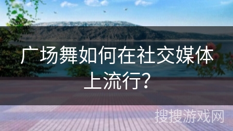 广场舞如何在社交媒体上流行？