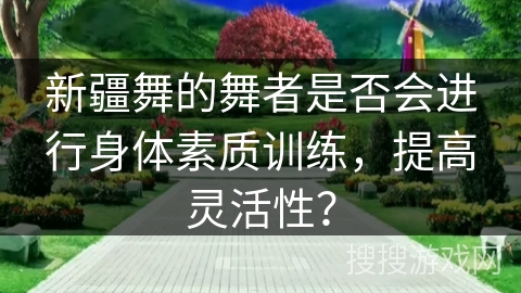 新疆舞的舞者是否会进行身体素质训练，提高灵活性？