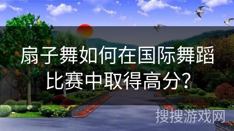 扇子舞如何在国际舞蹈比赛中取得高分？