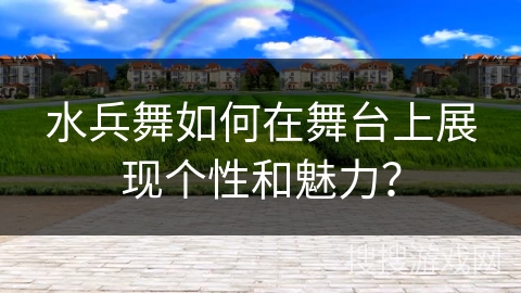 水兵舞如何在舞台上展现个性和魅力？