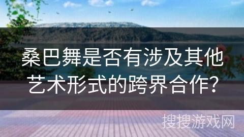 桑巴舞是否有涉及其他艺术形式的跨界合作？