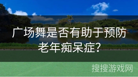 广场舞是否有助于预防老年痴呆症？