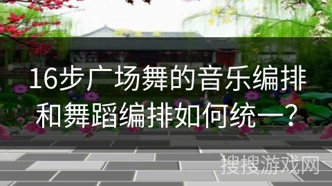 16步广场舞的音乐编排和舞蹈编排如何统一？