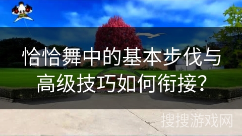 恰恰舞中的基本步伐与高级技巧如何衔接？