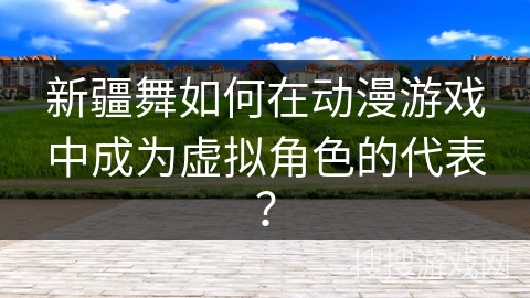 新疆舞如何在动漫游戏中成为虚拟角色的代表？
