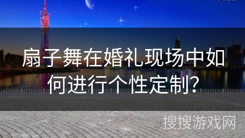 扇子舞在婚礼现场中如何进行个性定制？