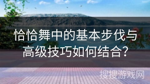 恰恰舞中的基本步伐与高级技巧如何结合？