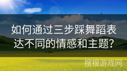 如何通过三步踩舞蹈表达不同的情感和主题？