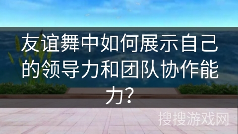 友谊舞中如何展示自己的领导力和团队协作能力？