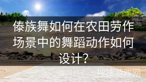 傣族舞如何在农田劳作场景中的舞蹈动作如何设计？