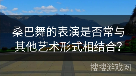 桑巴舞的表演是否常与其他艺术形式相结合？