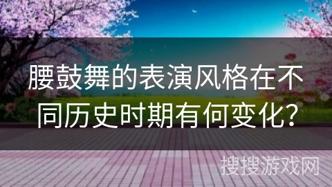 腰鼓舞的表演风格在不同历史时期有何变化？