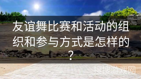 友谊舞比赛和活动的组织和参与方式是怎样的？