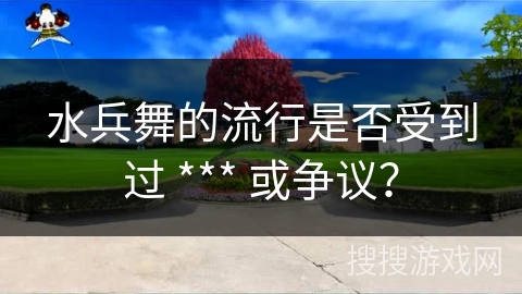 水兵舞的流行是否受到过 *** 或争议？