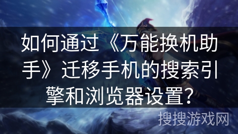 如何通过《万能换机助手》迁移手机的搜索引擎和浏览器设置？