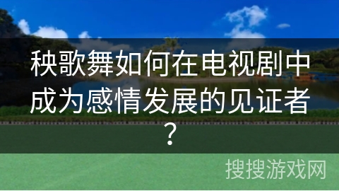 秧歌舞如何在电视剧中成为感情发展的见证者？