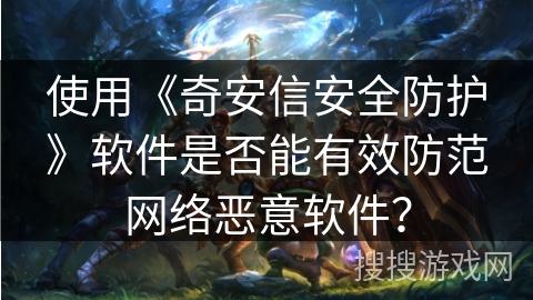 使用《奇安信安全防护》软件是否能有效防范网络恶意软件？