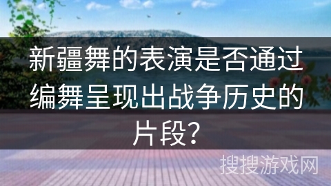 新疆舞的表演是否通过编舞呈现出战争历史的片段？