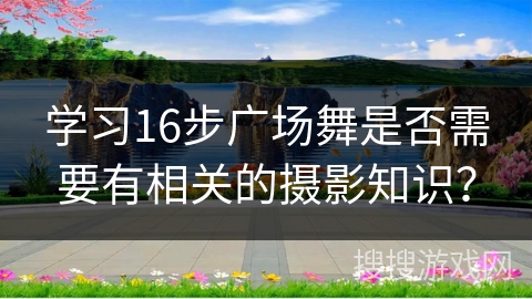 学习16步广场舞是否需要有相关的摄影知识？