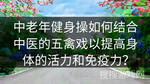 中老年健身操如何结合中医的五禽戏以提高身体的活力和免疫力？