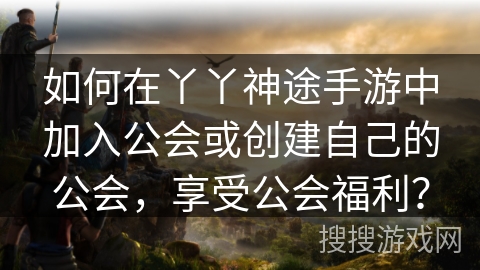 如何在丫丫神途手游中加入公会或创建自己的公会，享受公会福利？
