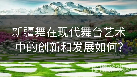 新疆舞在现代舞台艺术中的创新和发展如何？