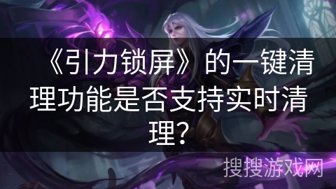 《引力锁屏》的一键清理功能是否支持实时清理？