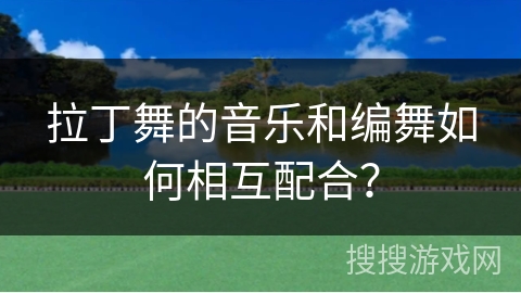 拉丁舞的音乐和编舞如何相互配合？