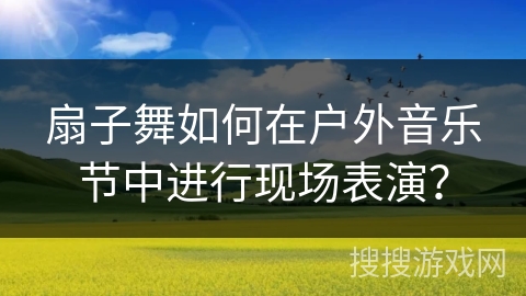 扇子舞如何在户外音乐节中进行现场表演？