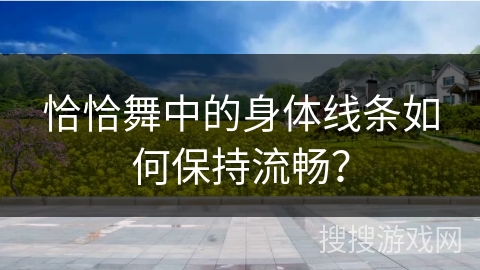 恰恰舞中的身体线条如何保持流畅？