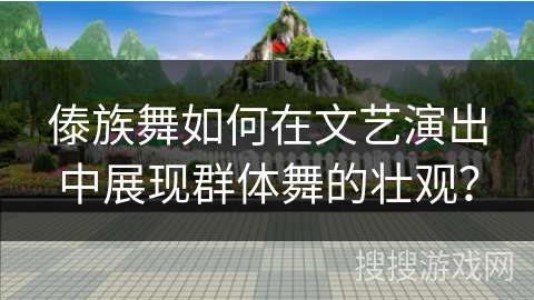 傣族舞如何在文艺演出中展现群体舞的壮观？