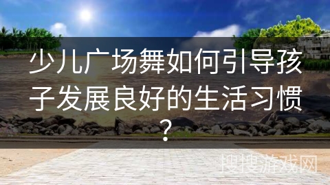 少儿广场舞如何引导孩子发展良好的生活习惯？