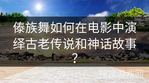 傣族舞如何在电影中演绎古老传说和神话故事？