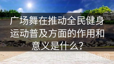 广场舞在推动全民健身运动普及方面的作用和意义是什么？