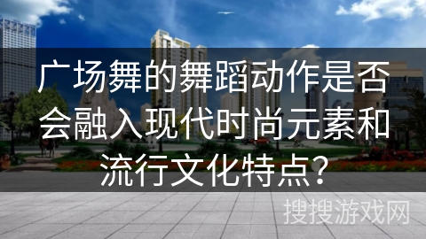 广场舞的舞蹈动作是否会融入现代时尚元素和流行文化特点？