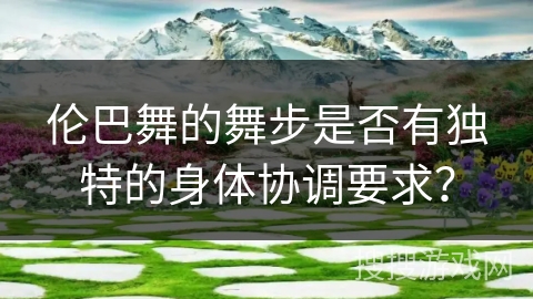 伦巴舞的舞步是否有独特的身体协调要求？