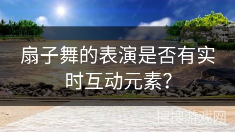 扇子舞的表演是否有实时互动元素？