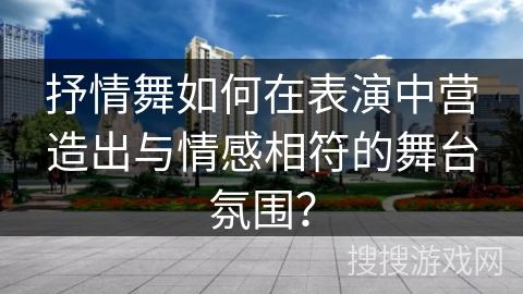 抒情舞如何在表演中营造出与情感相符的舞台氛围？