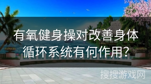 有氧健身操对改善身体循环系统有何作用？