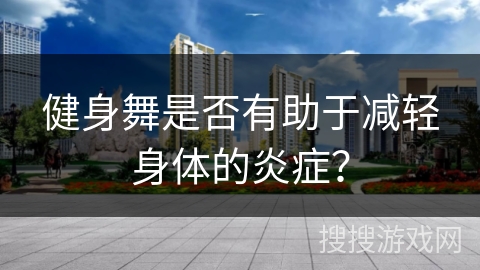 健身舞是否有助于减轻身体的炎症？