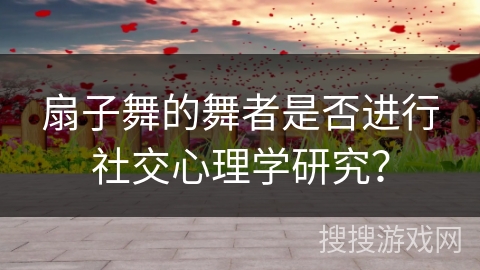 扇子舞的舞者是否进行社交心理学研究？