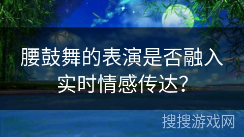 腰鼓舞的表演是否融入实时情感传达？